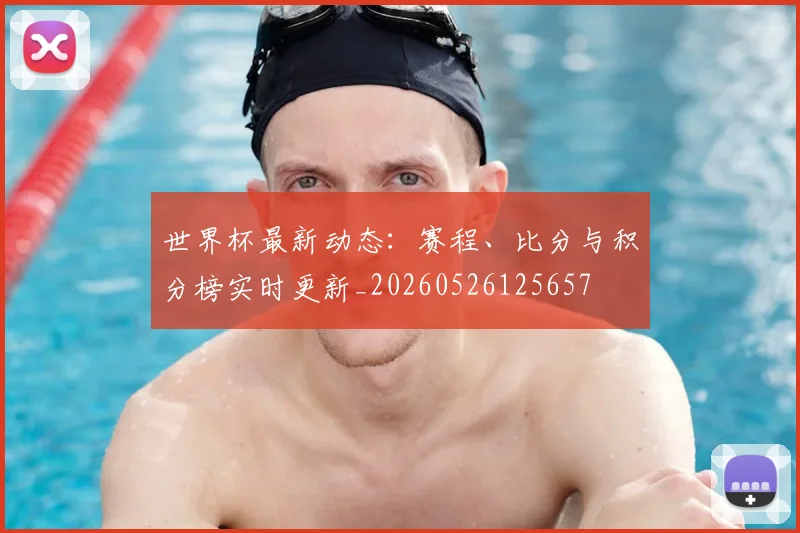 世界杯最新动态:赛程、比分与积分榜实时更新_20260526125657
