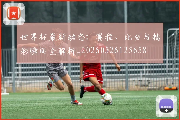 世界杯最新动态：赛程、比分与精彩瞬间全解析_20260526125658