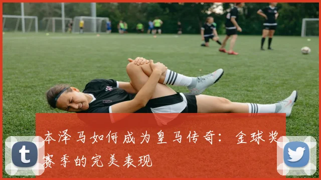 本泽马如何成为皇马传奇：金球奖赛季的完美表现