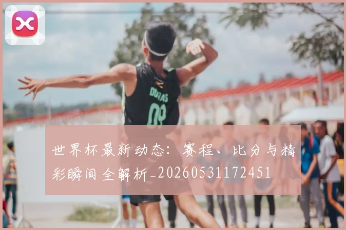 世界杯最新动态：赛程、比分与精彩瞬间全解析_20260531172451